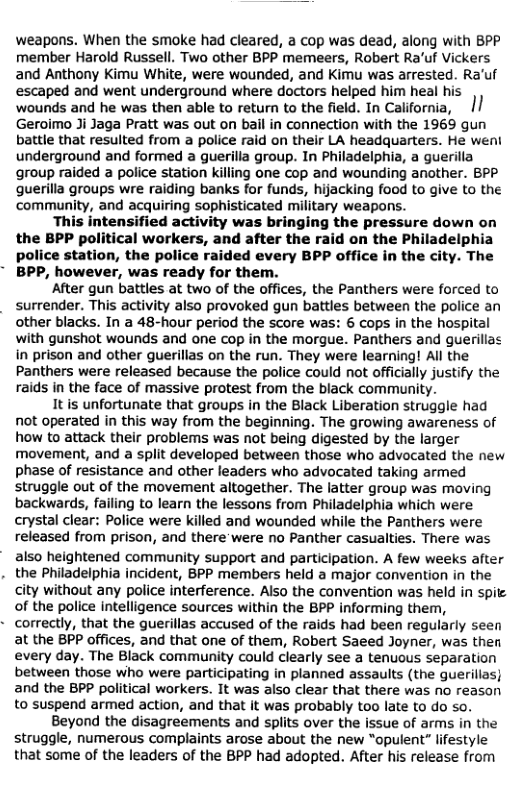 weapons. When the smoke had cleared, a cop was dead, along with 8PP member Harold Russell. Two other BPP memeers, Robert Ra’uf Vickers and Anthony Kimu White, were wounded, and Kimu was arrested. Ra’uf escaped and went underground where doctors helped him heal his wounds and he was then able to return to the field. In California, |/ Geroimo Ji Jaga Pratt was out on bail in connection with the 1969 gun battle that resulted from a police raid on their LA headquarters. He weni underground and formed a guerilla group. In Philadelphia, a guerilla group raided a police station killing one cop and wounding another. BPP querilla groups wre raiding banks for funds, hijacking food to give to the ‘community, and acquiring sophisticated military weapons.  This intensified activity was bringing the pressure down on the BPP political workers, and after the raid on the Philadelphia police station, the police raided every BPP office in the city. The BPP, however, was ready for them.  After gun battles at two of the offices, the Panthers were forced to surrender. This activity also provoked gun battles between the police an other blacks. In a 48-hour period the score was: 6 cops in the hospital with gunshot wounds and one cop in the morgue. Panthers and guerillas in prison and other guerillas on the run. They were learning! All the Panthers were released because the police could not officially justify the raids in the face of massive protest from the black community.  It is unfortunate that groups in the Black Liberation struggle had not operated in this way from the beginning. The growing awareness of how to attack their problems was not being digested by the larger movement, and a split developed between those who advocated the new phase of resistance and other leaders who advocated taking armed struggle out of the movement altogether. The latter group was moving backwards, failing to learn the lessons from Philadelphia which were crystal clear: Police were killed and wounded while the Panthers were released from prison, and there’were no Panther casualties. There was  also heightened community support and participation. A few weeks after . the Philadelphia incident, BPP members held a major convention in the city without any police interference. Also the convention was held in spit of the police Intelligence sources within the BPP informing them, correctly, that the guerillas accused of the raids had been regularly seen at the BPP offices, and that one of them, Robert Saeed Joyner, was then every day. The Black community could clearly see a tenuous separation between those who were participating in planned assaults (the guerillas} and the BPP political workers. It was also clear that there was no reason to suspend armed action, and that it was probably too late to do so. Beyond the disagreements and splits over the issue of arms in the struggle, numerous complaints arose about the new “opulent” lifestyle that some of the leaders of the BPP had adopted. After his release from  